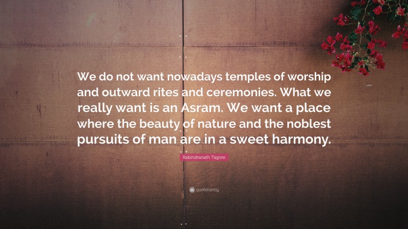 Rabindranath Tagore Quote: “We do not want nowadays temples of worship and outward rites and ceremonies. What we really want is an Asram. We want a place where the beauty of nature and the noblest pursuits of man are in a sweet harmony.”