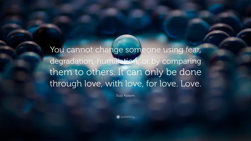 Suzy Kassem Quote: “You cannot change someone using fear, degradation, humiliation, or by comparing them to others. It can only be done through love, with love, for love. Love.”