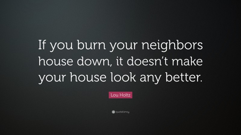 Lou Holtz Quote: “If you burn your neighbors house down, it doesn’t make your house look any better.”