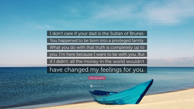 Nicholas Sparks Quote: “I don’t care if your dad is the Sultan of Brunei. You happened to be born into a privileged family. What you do with that truth is completely up to you. I’m here because I want to be with you. But if I didn’t, all the money in the world wouldn’t have changed my feelings for you.”