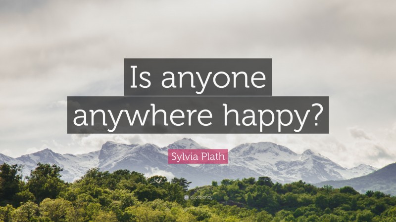 Sylvia Plath Quote: “Is anyone anywhere happy?”
