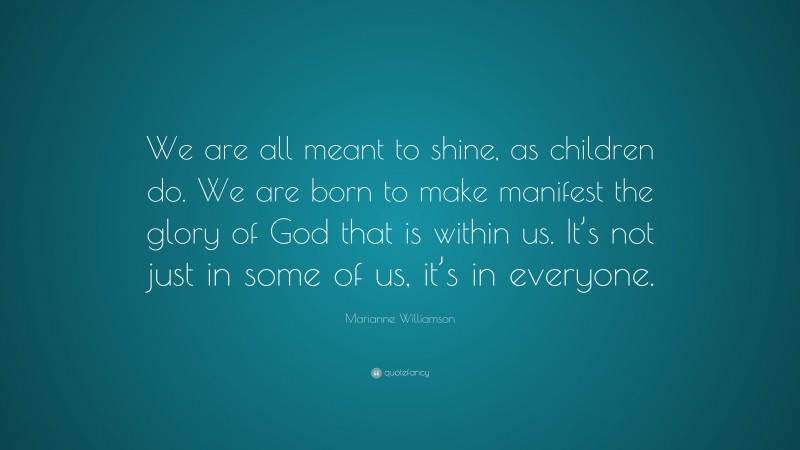 Marianne Williamson Quote: “We are all meant to shine, as children do. We are born to make manifest the glory of God that is within us. It’s not just in some of us, it’s in everyone.”