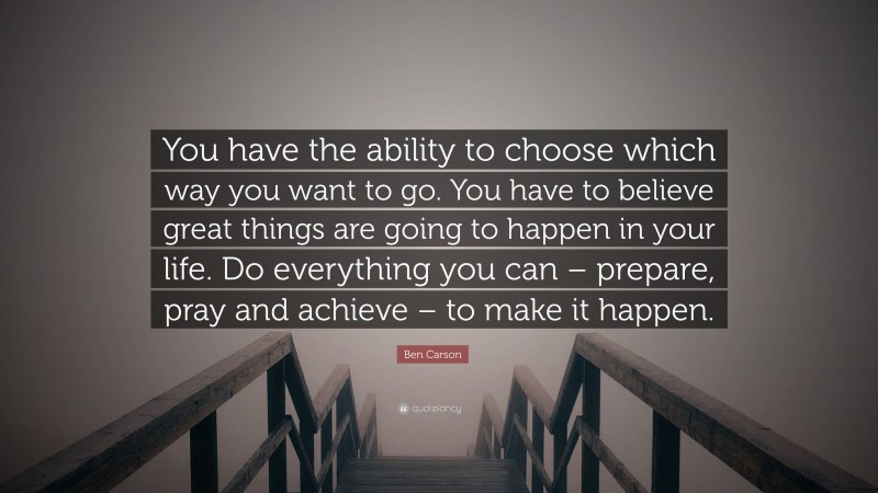 Ben Carson Quote: “You have the ability to choose which way you want to go. You have to believe great things are going to happen in your life. Do everything you can – prepare, pray and achieve – to make it happen.”