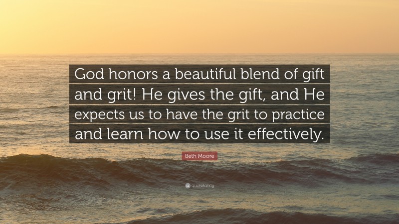 Beth Moore Quote: “God honors a beautiful blend of gift and grit! He gives the gift, and He expects us to have the grit to practice and learn how to use it effectively.”
