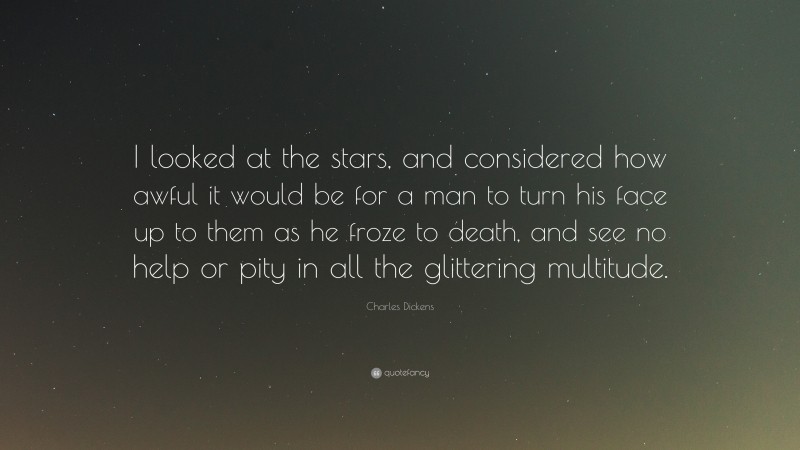 Charles Dickens Quote: “I looked at the stars, and considered how awful it would be for a man to turn his face up to them as he froze to death, and see no help or pity in all the glittering multitude.”