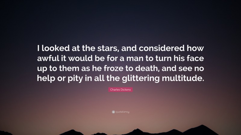 Charles Dickens Quote: “I looked at the stars, and considered how awful it would be for a man to turn his face up to them as he froze to death, and see no help or pity in all the glittering multitude.”