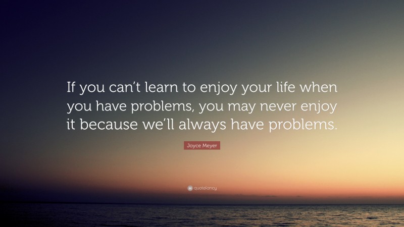 Joyce Meyer Quote: “If you can’t learn to enjoy your life when you have problems, you may never enjoy it because we’ll always have problems.”