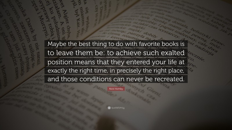 Nick Hornby Quote: “Maybe the best thing to do with favorite books is to leave them be: to achieve such exalted position means that they entered your life at exactly the right time, in precisely the right place, and those conditions can never be recreated.”