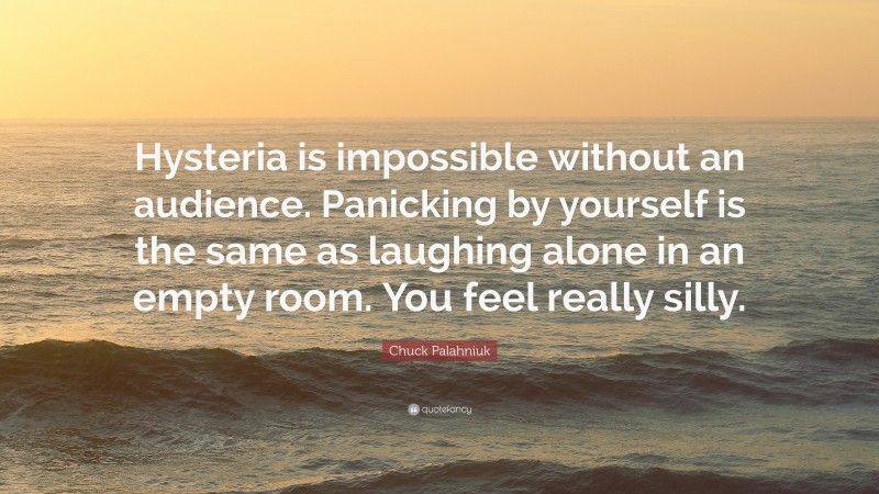 Chuck Palahniuk Quote: “Hysteria is impossible without an audience. Panicking by yourself is the same as laughing alone in an empty room. You feel really silly.”