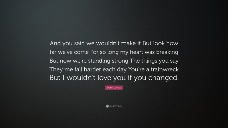 Demi Lovato Quote: “And you said we wouldn’t make it But look how far we’ve come For so long my heart was breaking But now we’re standing strong The things you say They me fall harder each day You’re a trainwreck But I wouldn’t love you if you changed.”