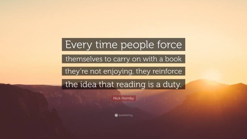 Nick Hornby Quote: “Every time people force themselves to carry on with a book they’re not enjoying, they reinforce the idea that reading is a duty.”
