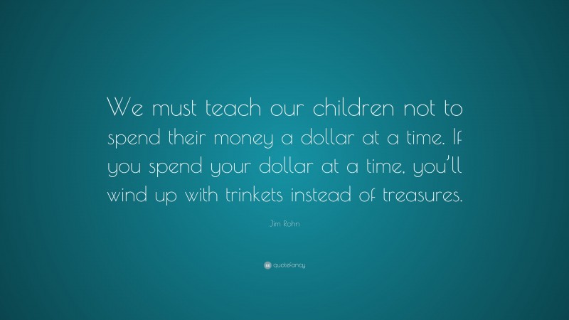 Jim Rohn Quote: “We must teach our children not to spend their money a dollar at a time. If you spend your dollar at a time, you’ll wind up with trinkets instead of treasures.”