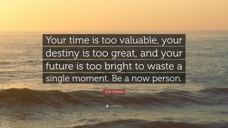 Joel Osteen Quote: “Your time is too valuable, your destiny is too great, and your future is too bright to waste a single moment. Be a now person.”