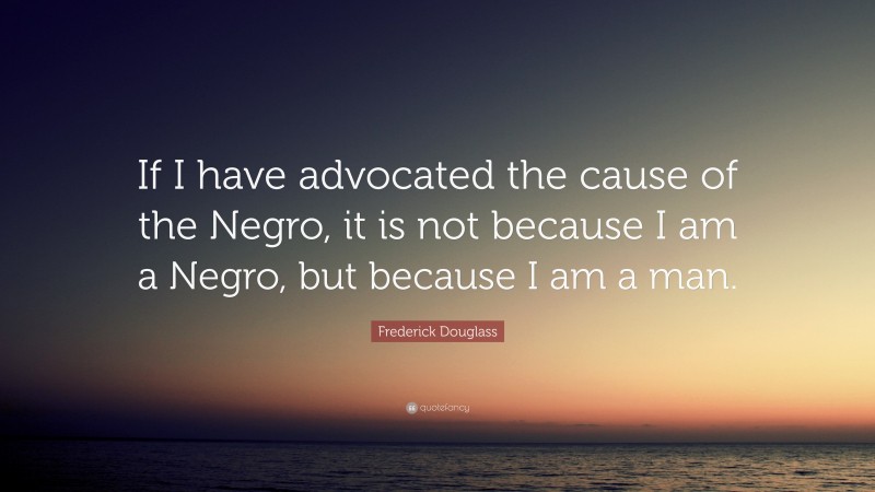 Frederick Douglass Quote: “If I have advocated the cause of the Negro, it is not because I am a Negro, but because I am a man.”
