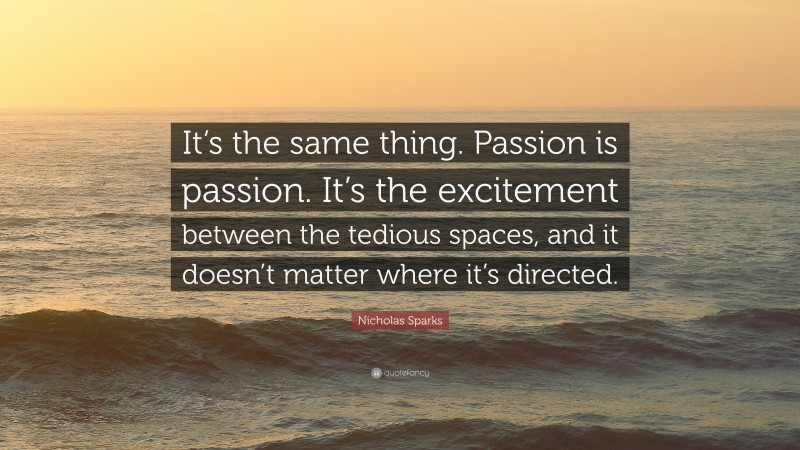 Nicholas Sparks Quote: “It’s the same thing. Passion is passion. It’s the excitement between the tedious spaces, and it doesn’t matter where it’s directed.”