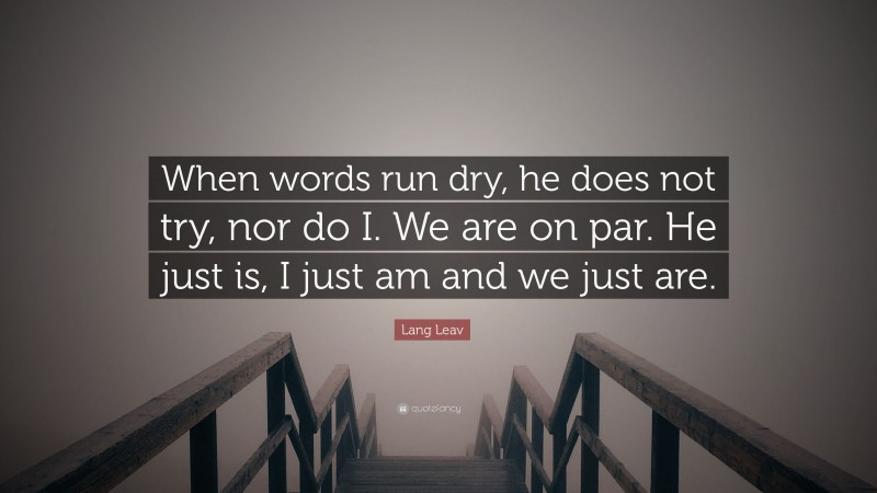 Lang Leav Quote: “When words run dry, he does not try, nor do I. We are on par. He just is, I just am and we just are.”