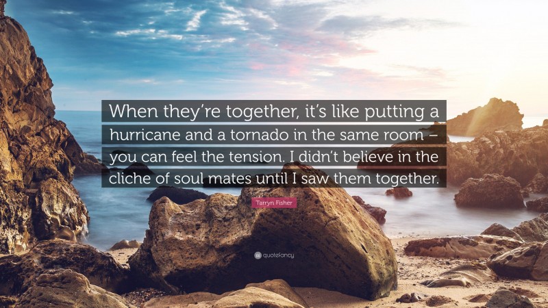 Tarryn Fisher Quote: “When they’re together, it’s like putting a hurricane and a tornado in the same room – you can feel the tension. I didn’t believe in the cliche of soul mates until I saw them together.”