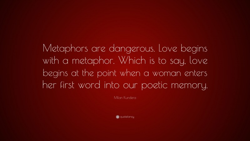 Milan Kundera Quote: “Metaphors are dangerous. Love begins with a metaphor. Which is to say, love begins at the point when a woman enters her first word into our poetic memory.”