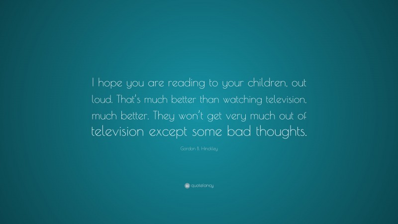 Gordon B. Hinckley Quote: “I hope you are reading to your children, out loud. That’s much better than watching television, much better. They won’t get very much out of television except some bad thoughts.”