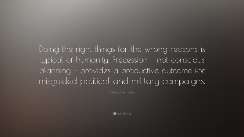 R. Buckminster Fuller Quote: “Doing the right things for the wrong reasons is typical of humanity. Precession – not conscious planning – provides a productive outcome for misguided political and military campaigns.”