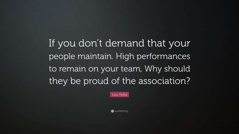 Lou Holtz Quote: “If you don’t demand that your people maintain. High performances to remain on your team, Why should they be proud of the association?”