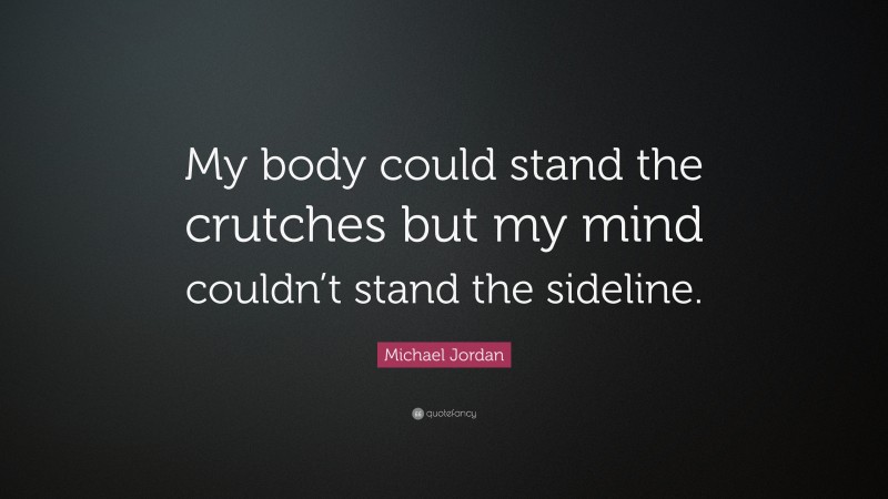 Michael Jordan Quote: “My body could stand the crutches but my mind couldn’t stand the sideline.”