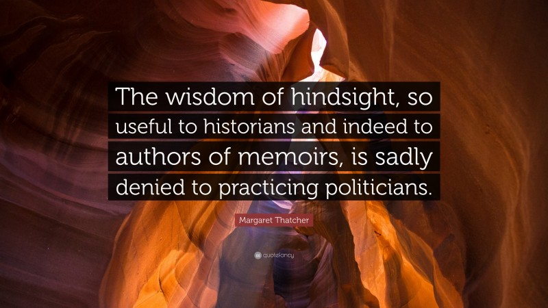 Margaret Thatcher Quote: “The wisdom of hindsight, so useful to historians and indeed to authors of memoirs, is sadly denied to practicing politicians.”