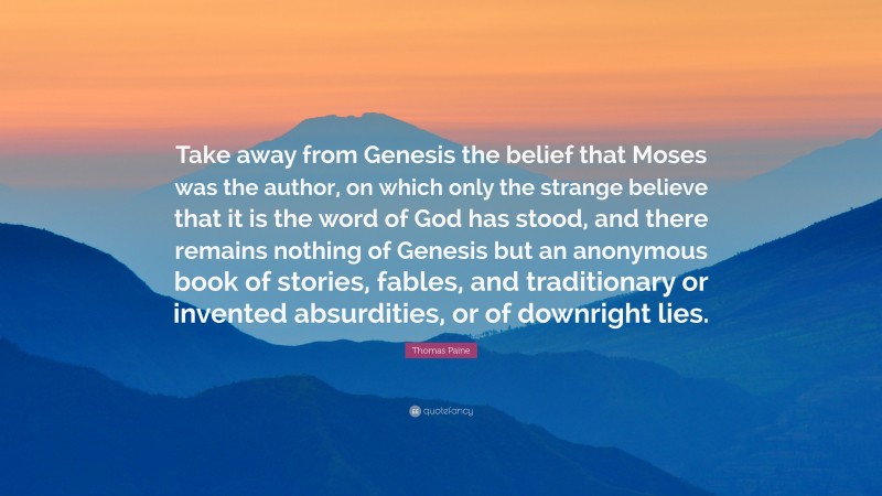 Thomas Paine Quote: “Take away from Genesis the belief that Moses was the author, on which only the strange believe that it is the word of God has stood, and there remains nothing of Genesis but an anonymous book of stories, fables, and traditionary or invented absurdities, or of downright lies.”