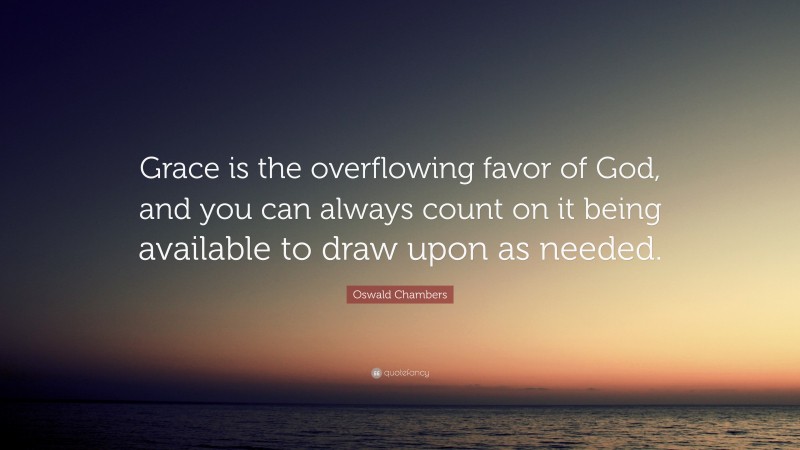 Oswald Chambers Quote: “Grace is the overflowing favor of God, and you can always count on it being available to draw upon as needed.”
