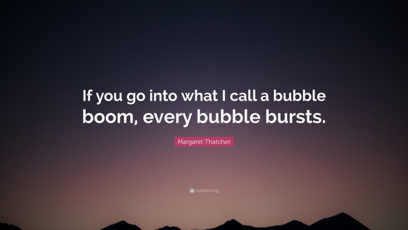 Margaret Thatcher Quote: “If you go into what I call a bubble boom, every bubble bursts.”