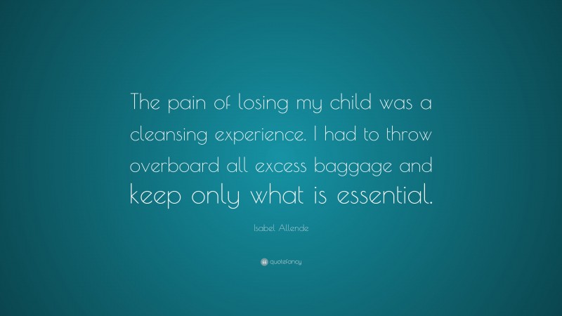 Isabel Allende Quote: “The pain of losing my child was a cleansing experience. I had to throw overboard all excess baggage and keep only what is essential.”