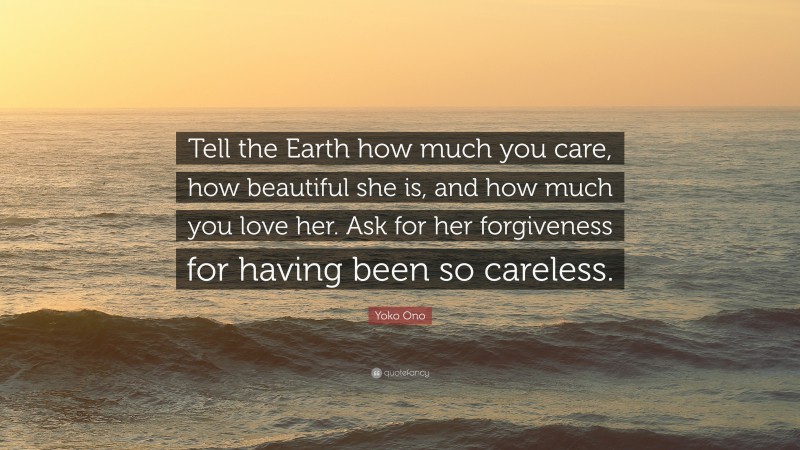 Yoko Ono Quote: “Tell the Earth how much you care, how beautiful she is, and how much you love her. Ask for her forgiveness for having been so careless.”