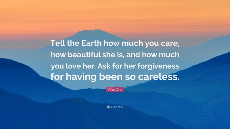 Yoko Ono Quote: “Tell the Earth how much you care, how beautiful she is, and how much you love her. Ask for her forgiveness for having been so careless.”