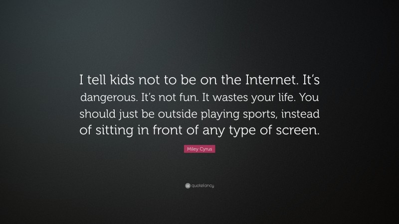 Miley Cyrus Quote: “I tell kids not to be on the Internet. It’s dangerous. It’s not fun. It wastes your life. You should just be outside playing sports, instead of sitting in front of any type of screen.”