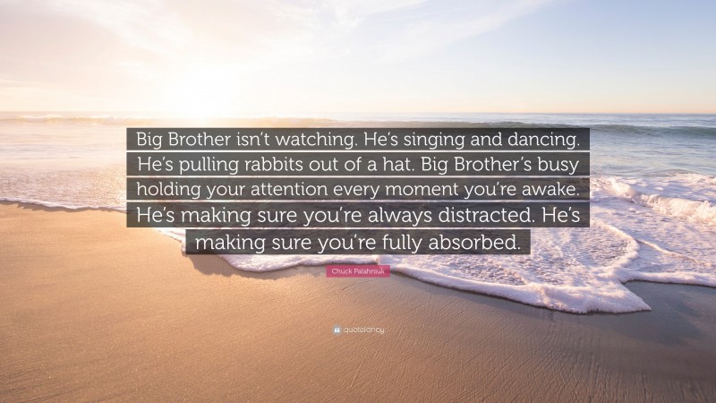 Chuck Palahniuk Quote: “Big Brother isn’t watching. He’s singing and dancing. He’s pulling rabbits out of a hat. Big Brother’s busy holding your attention every moment you’re awake. He’s making sure you’re always distracted. He’s making sure you’re fully absorbed.”