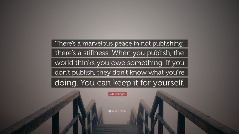 J.D. Salinger Quote: “There’s a marvelous peace in not publishing, there’s a stillness. When you publish, the world thinks you owe something. If you don’t publish, they don’t know what you’re doing. You can keep it for yourself.”