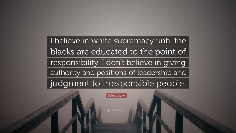 John Wayne Quote: “I believe in white supremacy until the blacks are educated to the point of responsibility. I don’t believe in giving authority and positions of leadership and judgment to irresponsible people.”