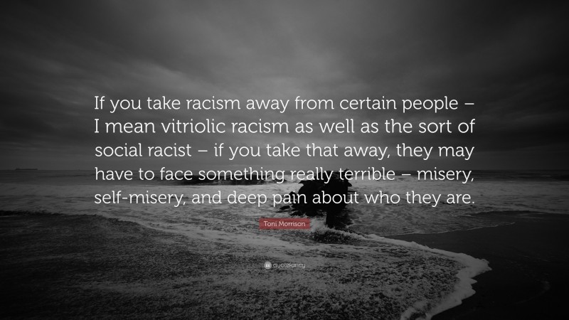 Toni Morrison Quote: “If you take racism away from certain people – I mean vitriolic racism as well as the sort of social racist – if you take that away, they may have to face something really terrible – misery, self-misery, and deep pain about who they are.”