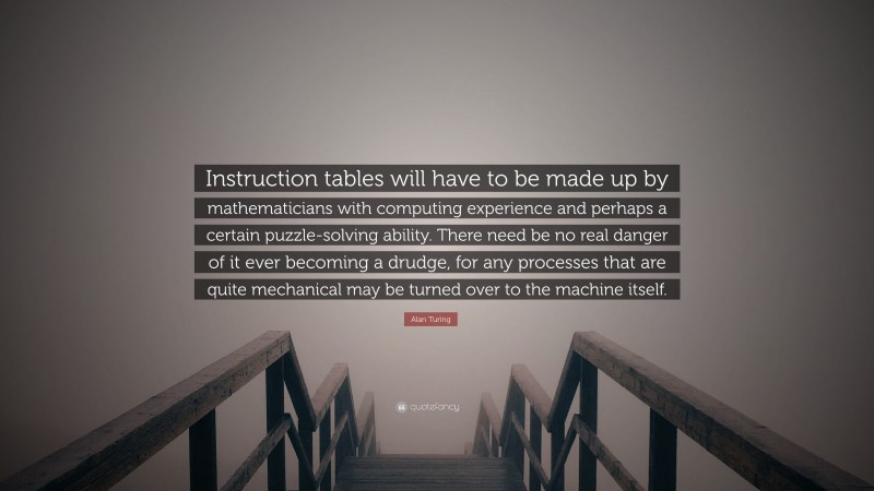 Alan Turing Quote: “Instruction tables will have to be made up by mathematicians with computing experience and perhaps a certain puzzle-solving ability. There need be no real danger of it ever becoming a drudge, for any processes that are quite mechanical may be turned over to the machine itself.”