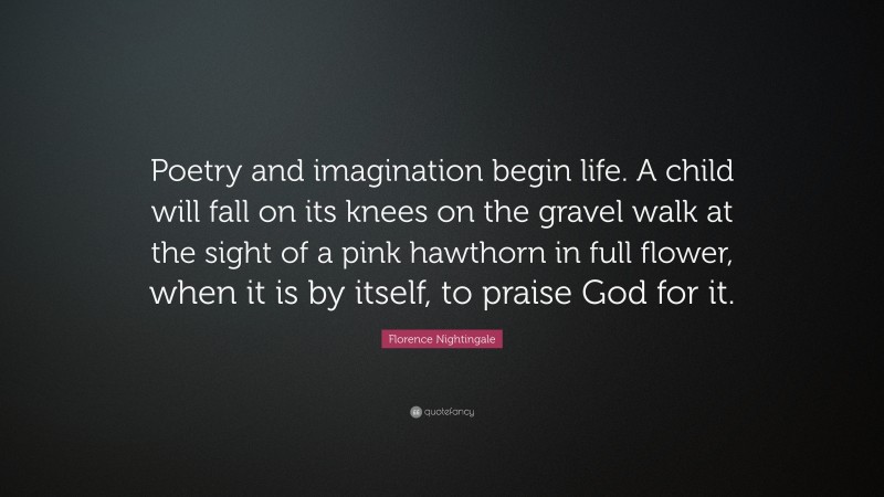 Florence Nightingale Quote: “Poetry and imagination begin life. A child will fall on its knees on the gravel walk at the sight of a pink hawthorn in full flower, when it is by itself, to praise God for it.”