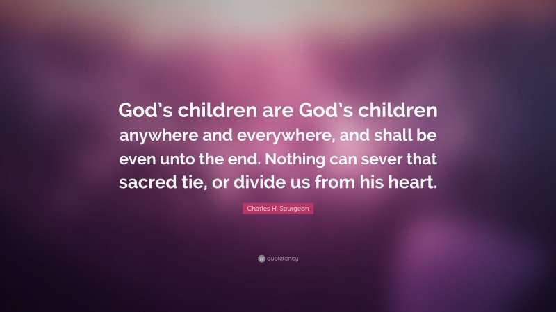 Charles H. Spurgeon Quote: “God’s children are God’s children anywhere and everywhere, and shall be even unto the end. Nothing can sever that sacred tie, or divide us from his heart.”
