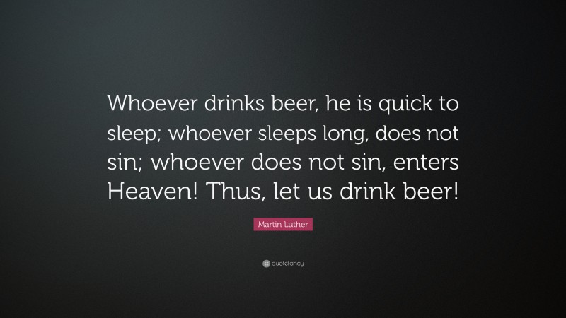 Martin Luther Quote: “Whoever drinks beer, he is quick to sleep; whoever sleeps long, does not sin; whoever does not sin, enters Heaven! Thus, let us drink beer!”