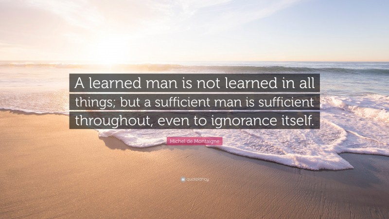 Michel de Montaigne Quote: “A learned man is not learned in all things; but a sufficient man is sufficient throughout, even to ignorance itself.”