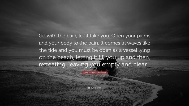 Anne Morrow Lindbergh Quote: “Go with the pain, let it take you. Open your palms and your body to the pain. It comes in waves like the tide and you must be open as a vessel lying on the beach, letting it fill you up and then, retreating, leaving you empty and clear...”