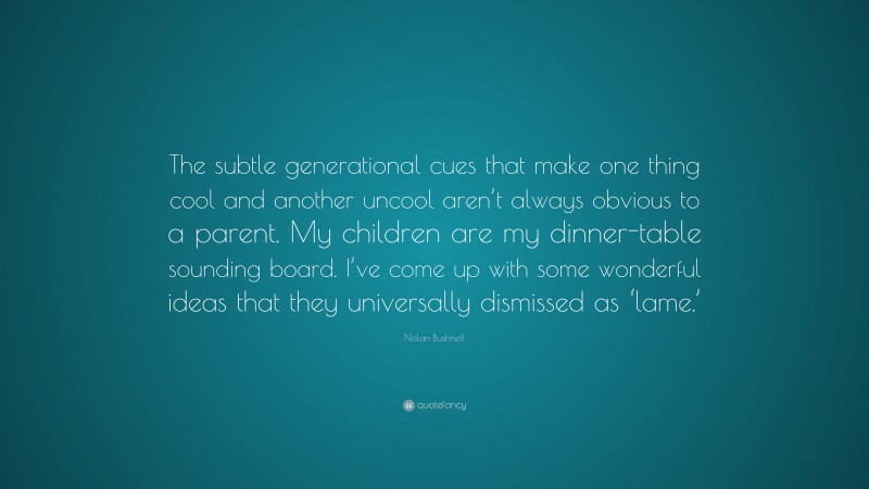 Nolan Bushnell Quote: “The subtle generational cues that make one thing cool and another uncool aren’t always obvious to a parent. My children are my dinner-table sounding board. I’ve come up with some wonderful ideas that they universally dismissed as ‘lame.’”