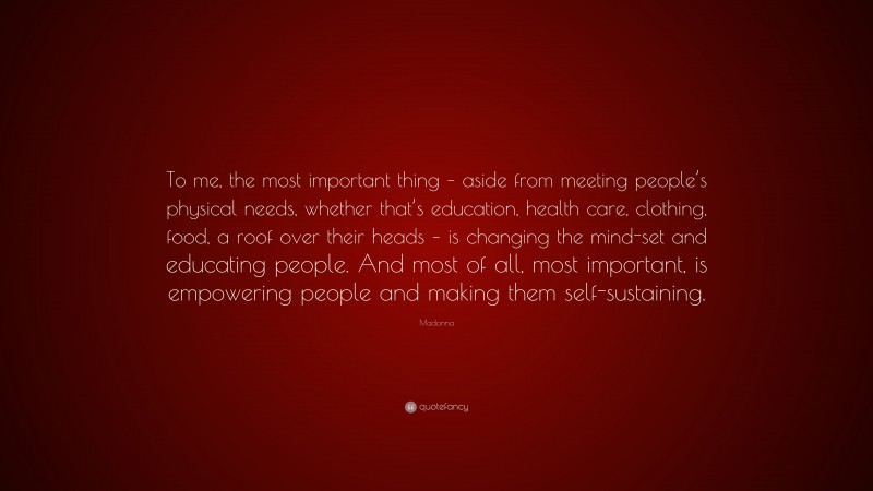 Madonna Quote: “To me, the most important thing – aside from meeting people’s physical needs, whether that’s education, health care, clothing, food, a roof over their heads – is changing the mind-set and educating people. And most of all, most important, is empowering people and making them self-sustaining.”