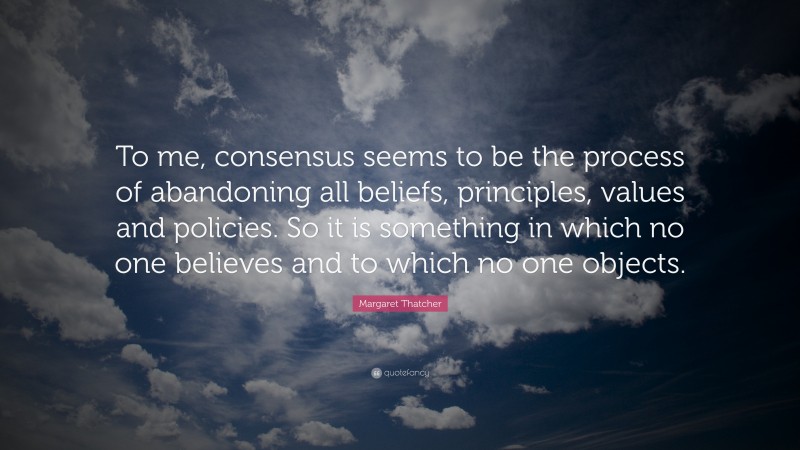 Margaret Thatcher Quote: “To me, consensus seems to be the process of abandoning all beliefs, principles, values and policies. So it is something in which no one believes and to which no one objects.”