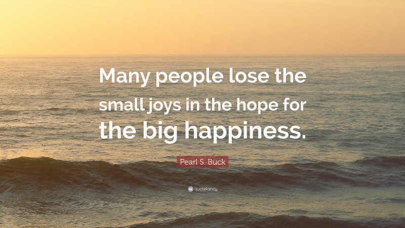 Pearl S. Buck Quote: “Many people lose the small joys in the hope for the big happiness.”