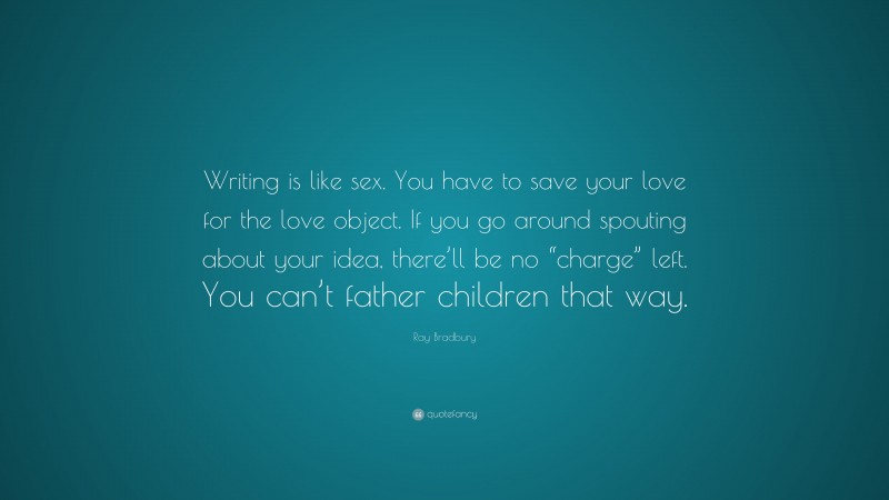 Ray Bradbury Quote: “Writing is like sex. You have to save your love for the love object. If you go around spouting about your idea, there’ll be no “charge” left. You can’t father children that way.”