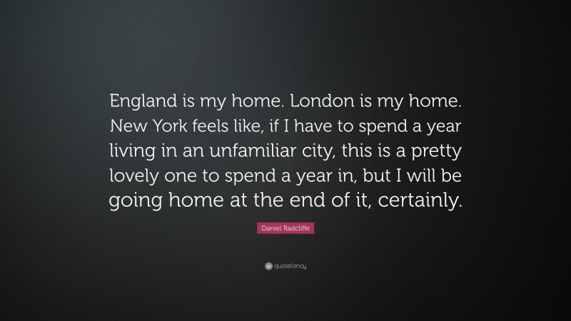 Daniel Radcliffe Quote: “England is my home. London is my home. New York feels like, if I have to spend a year living in an unfamiliar city, this is a pretty lovely one to spend a year in, but I will be going home at the end of it, certainly.”